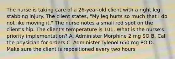 The nurse is taking care of a 26-year-old client with a right leg stabbing injury. The client states, "My leg hurts so much that I do not like moving it." The nurse notes a small red spot on the client's hip. The client's temperature is 101. What is the nurse's priority implementation? A. Administer Morphine 2 mg SQ B. Call the physician for orders C. Administer Tylenol 650 mg PO D. Make sure the client is repositioned every two hours