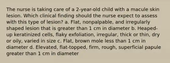 The nurse is taking care of a 2-year-old child with a macule skin lesion. Which clinical finding should the nurse expect to assess with this type of lesion? a. Flat, nonpalpable, and irregularly shaped lesion that is greater than 1 cm in diameter b. Heaped-up keratinized cells, flaky exfoliation, irregular, thick or thin, dry or oily, varied in size c. Flat, brown mole less than 1 cm in diameter d. Elevated, flat-topped, firm, rough, superficial papule greater than 1 cm in diameter