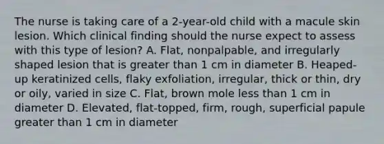 The nurse is taking care of a 2-year-old child with a macule skin lesion. Which clinical finding should the nurse expect to assess with this type of lesion? A. Flat, nonpalpable, and irregularly shaped lesion that is greater than 1 cm in diameter B. Heaped-up keratinized cells, flaky exfoliation, irregular, thick or thin, dry or oily, varied in size C. Flat, brown mole less than 1 cm in diameter D. Elevated, flat-topped, firm, rough, superficial papule greater than 1 cm in diameter