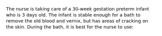 The nurse is taking care of a 30-week gestation preterm infant who is 3 days old. The infant is stable enough for a bath to remove the old blood and vernix, but has areas of cracking on the skin. During the bath, it is best for the nurse to use: