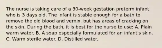 The nurse is taking care of a 30-week gestation preterm infant who is 3 days old. The infant is stable enough for a bath to remove the old blood and vernix, but has areas of cracking on the skin. During the bath, it is best for the nurse to use: A. Plain warm water. B. A soap especially formulated for an infant's skin. C. Warm sterile water. D. Distilled water.