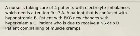 A nurse is taking care of 4 patients with electrolyte imbalances which needs attention first? A. A patient that is confused with hyponatremia B. Patient with EKG new changes with hyperkalemia C. Patient who is due to receive a NS drip D. Patient complaining of muscle cramps