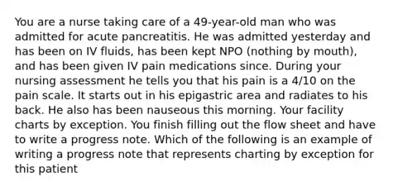 You are a nurse taking care of a 49-year-old man who was admitted for acute pancreatitis. He was admitted yesterday and has been on IV fluids, has been kept NPO (nothing by mouth), and has been given IV pain medications since. During your nursing assessment he tells you that his pain is a 4/10 on the pain scale. It starts out in his epigastric area and radiates to his back. He also has been nauseous this morning. Your facility charts by exception. You finish filling out the flow sheet and have to write a progress note. Which of the following is an example of writing a progress note that represents charting by exception for this patient