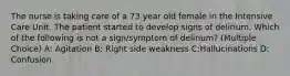 The nurse is taking care of a 73 year old female in the Intensive Care Unit. The patient started to develop signs of delirium. Which of the following is not a sign/symptom of delirium? (Multiple Choice) A: Agitation B: Right side weakness C:Hallucinations D: Confusion