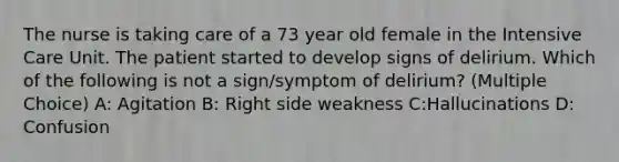 The nurse is taking care of a 73 year old female in the Intensive Care Unit. The patient started to develop signs of delirium. Which of the following is not a sign/symptom of delirium? (Multiple Choice) A: Agitation B: Right side weakness C:Hallucinations D: Confusion