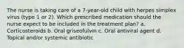 The nurse is taking care of a 7-year-old child with herpes simplex virus (type 1 or 2). Which prescribed medication should the nurse expect to be included in the treatment plan? a. Corticosteroids b. Oral griseofulvin c. Oral antiviral agent d. Topical and/or systemic antibiotic