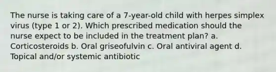 The nurse is taking care of a 7-year-old child with herpes simplex virus (type 1 or 2). Which prescribed medication should the nurse expect to be included in the treatment plan? a. Corticosteroids b. Oral griseofulvin c. Oral antiviral agent d. Topical and/or systemic antibiotic