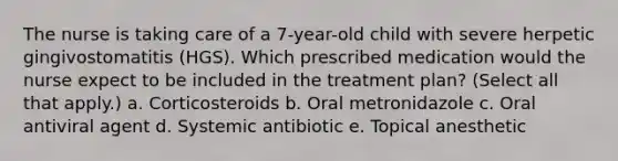 The nurse is taking care of a 7-year-old child with severe herpetic gingivostomatitis (HGS). Which prescribed medication would the nurse expect to be included in the treatment plan? (Select all that apply.) a. Corticosteroids b. Oral metronidazole c. Oral antiviral agent d. Systemic antibiotic e. Topical anesthetic