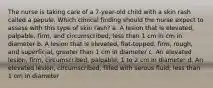 The nurse is taking care of a 7-year-old child with a skin rash called a papule. Which clinical finding should the nurse expect to assess with this type of skin rash? a. A lesion that is elevated, palpable, firm, and circumscribed; less than 1 cm in cm in diameter b. A lesion that is elevated, flat-topped, firm, rough, and superficial; greater than 1 cm in diameter c. An elevated lesion, firm, circumscribed, palpable; 1 to 2 cm in diameter d. An elevated lesion, circumscribed, filled with serous fluid; less than 1 cm in diameter