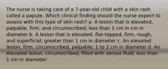 The nurse is taking care of a 7-year-old child with a skin rash called a papule. Which clinical finding should the nurse expect to assess with this type of skin rash? a. A lesion that is elevated, palpable, firm, and circumscribed; less than 1 cm in cm in diameter b. A lesion that is elevated, flat-topped, firm, rough, and superficial; greater than 1 cm in diameter c. An elevated lesion, firm, circumscribed, palpable; 1 to 2 cm in diameter d. An elevated lesion, circumscribed, filled with serous fluid; less than 1 cm in diameter