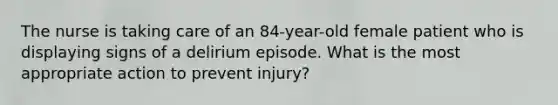 The nurse is taking care of an 84-year-old female patient who is displaying signs of a delirium episode. What is the most appropriate action to prevent injury?