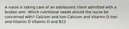 A nurse is taking care of an adolescent client admitted with a broken arm. Which nutritional needs should the nurse be concerned with? Calcium and iron Calcium and Vitamin D Iron and Vitamin D Vitamin D and B12