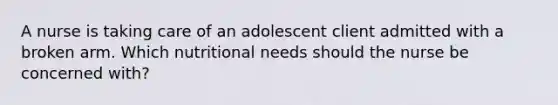 A nurse is taking care of an adolescent client admitted with a broken arm. Which nutritional needs should the nurse be concerned with?