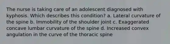 The nurse is taking care of an adolescent diagnosed with kyphosis. Which describes this condition? a. Lateral curvature of the spine b. Immobility of the shoulder joint c. Exaggerated concave lumbar curvature of the spine d. Increased convex angulation in the curve of the thoracic spine