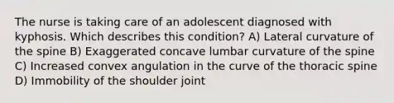 The nurse is taking care of an adolescent diagnosed with kyphosis. Which describes this condition? A) Lateral curvature of the spine B) Exaggerated concave lumbar curvature of the spine C) Increased convex angulation in the curve of the thoracic spine D) Immobility of the shoulder joint