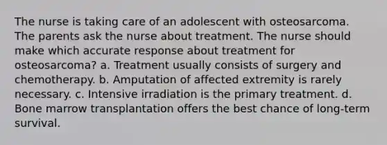 The nurse is taking care of an adolescent with osteosarcoma. The parents ask the nurse about treatment. The nurse should make which accurate response about treatment for osteosarcoma? a. Treatment usually consists of surgery and chemotherapy. b. Amputation of affected extremity is rarely necessary. c. Intensive irradiation is the primary treatment. d. Bone marrow transplantation offers the best chance of long-term survival.