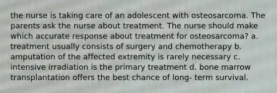 the nurse is taking care of an adolescent with osteosarcoma. The parents ask the nurse about treatment. The nurse should make which accurate response about treatment for osteosarcoma? a. treatment usually consists of surgery and chemotherapy b. amputation of the affected extremity is rarely necessary c. intensive irradiation is the primary treatment d. bone marrow transplantation offers the best chance of long- term survival.