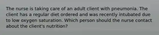 The nurse is taking care of an adult client with pneumonia. The client has a regular diet ordered and was recently intubated due to low oxygen saturation. Which person should the nurse contact about the client's nutrition?