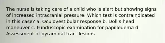 The nurse is taking care of a child who is alert but showing signs of increased intracranial pressure. Which test is contraindicated in this case? a. Oculovestibular response b. Doll's head maneuver c. Funduscopic examination for papilledema d. Assessment of pyramidal tract lesions