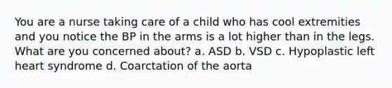 You are a nurse taking care of a child who has cool extremities and you notice the BP in the arms is a lot higher than in the legs. What are you concerned about? a. ASD b. VSD c. Hypoplastic left heart syndrome d. Coarctation of the aorta