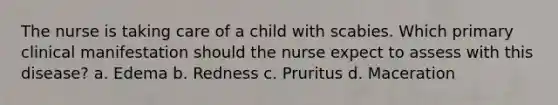 The nurse is taking care of a child with scabies. Which primary clinical manifestation should the nurse expect to assess with this disease? a. Edema b. Redness c. Pruritus d. Maceration