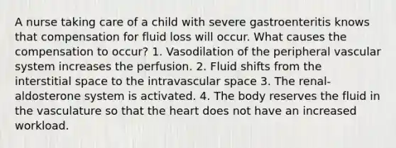 A nurse taking care of a child with severe gastroenteritis knows that compensation for fluid loss will occur. What causes the compensation to occur? 1. Vasodilation of the peripheral vascular system increases the perfusion. 2. Fluid shifts from the interstitial space to the intravascular space 3. The renal-aldosterone system is activated. 4. The body reserves the fluid in the vasculature so that the heart does not have an increased workload.