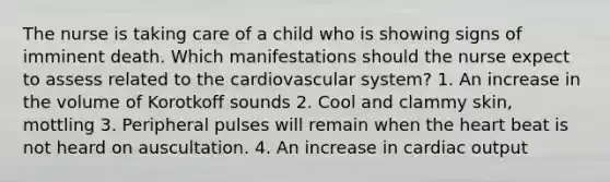 The nurse is taking care of a child who is showing signs of imminent death. Which manifestations should the nurse expect to assess related to the cardiovascular system? 1. An increase in the volume of Korotkoff sounds 2. Cool and clammy skin, mottling 3. Peripheral pulses will remain when the heart beat is not heard on auscultation. 4. An increase in cardiac output