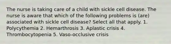 The nurse is taking care of a child with sickle cell disease. The nurse is aware that which of the following problems is (are) associated with sickle cell disease? Select all that apply. 1. Polycythemia 2. Hemarthrosis 3. Aplastic crisis 4. Thrombocytopenia 5. Vaso-occlusive crisis