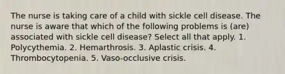 The nurse is taking care of a child with sickle cell disease. The nurse is aware that which of the following problems is (are) associated with sickle cell disease? Select all that apply. 1. Polycythemia. 2. Hemarthrosis. 3. Aplastic crisis. 4. Thrombocytopenia. 5. Vaso-occlusive crisis.