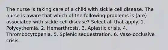 The nurse is taking care of a child with sickle cell disease. The nurse is aware that which of the following problems is (are) associated with sickle cell disease? Select all that apply. 1. Polycythemia. 2. Hemarthrosis. 3. Aplastic crisis. 4. Thrombocytopenia. 5. Splenic sequestration. 6. Vaso-occlusive crisis.