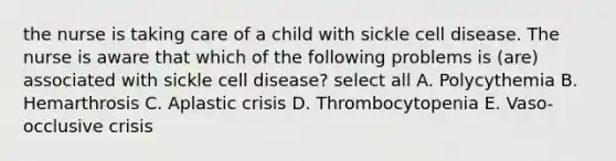 the nurse is taking care of a child with sickle cell disease. The nurse is aware that which of the following problems is (are) associated with sickle cell disease? select all A. Polycythemia B. Hemarthrosis C. Aplastic crisis D. Thrombocytopenia E. Vaso-occlusive crisis