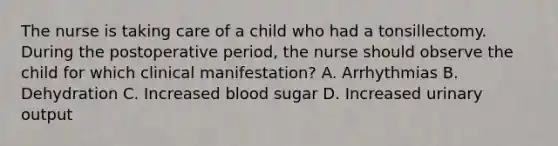 The nurse is taking care of a child who had a tonsillectomy. During the postoperative period, the nurse should observe the child for which clinical manifestation? A. Arrhythmias B. Dehydration C. Increased blood sugar D. Increased urinary output