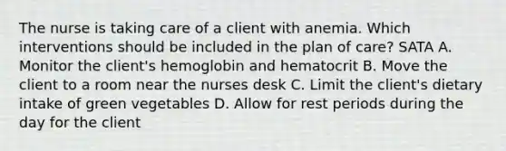 The nurse is taking care of a client with anemia. Which interventions should be included in the plan of care? SATA A. Monitor the client's hemoglobin and hematocrit B. Move the client to a room near the nurses desk C. Limit the client's dietary intake of green vegetables D. Allow for rest periods during the day for the client