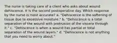 The nurse is taking care of a client who asks about wound dehiscence. It is the second postoperative day. Which response by the nurse is most accurate? a. "Dehiscence is the softening of tissue due to excessive moisture." b. "Dehiscence is a total separation of the wound with protrusion of the viscera through it." c. "Dehiscence is when a wound has partial or total separation of the wound layers." d. "Dehiscence is not anything that you need to worry about."