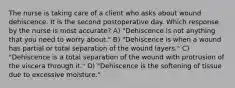 The nurse is taking care of a client who asks about wound dehiscence. It is the second postoperative day. Which response by the nurse is most accurate? A) "Dehiscence is not anything that you need to worry about." B) "Dehiscence is when a wound has partial or total separation of the wound layers." C) "Dehiscence is a total separation of the wound with protrusion of the viscera through it." D) "Dehiscence is the softening of tissue due to excessive moisture."