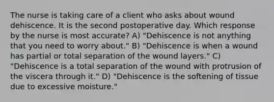 The nurse is taking care of a client who asks about wound dehiscence. It is the second postoperative day. Which response by the nurse is most accurate? A) "Dehiscence is not anything that you need to worry about." B) "Dehiscence is when a wound has partial or total separation of the wound layers." C) "Dehiscence is a total separation of the wound with protrusion of the viscera through it." D) "Dehiscence is the softening of tissue due to excessive moisture."