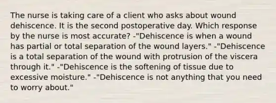 The nurse is taking care of a client who asks about wound dehiscence. It is the second postoperative day. Which response by the nurse is most accurate? -"Dehiscence is when a wound has partial or total separation of the wound layers." -"Dehiscence is a total separation of the wound with protrusion of the viscera through it." -"Dehiscence is the softening of tissue due to excessive moisture." -"Dehiscence is not anything that you need to worry about."