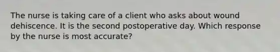 The nurse is taking care of a client who asks about wound dehiscence. It is the second postoperative day. Which response by the nurse is most accurate?