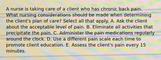 A nurse is taking care of a client who has chronic back pain. What nursing considerations should be made when determining the client's plan of care? Select all that apply. A. Ask the client about the acceptable level of pain. B. Eliminate all activities that precipitate the pain. C. Administer the pain medications regularly around the clock. D. Use a different pain scale each time to promote client education. E. Assess the client's pain every 15 minutes.