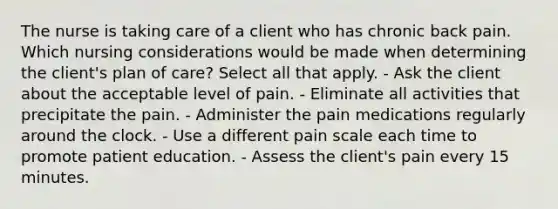 The nurse is taking care of a client who has chronic back pain. Which nursing considerations would be made when determining the client's plan of care? Select all that apply. - Ask the client about the acceptable level of pain. - Eliminate all activities that precipitate the pain. - Administer the pain medications regularly around the clock. - Use a different pain scale each time to promote patient education. - Assess the client's pain every 15 minutes.