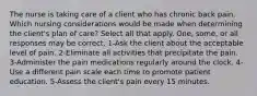 The nurse is taking care of a client who has chronic back pain. Which nursing considerations would be made when determining the client's plan of care? Select all that apply. One, some, or all responses may be correct. 1-Ask the client about the acceptable level of pain. 2-Eliminate all activities that precipitate the pain. 3-Administer the pain medications regularly around the clock. 4-Use a different pain scale each time to promote patient education. 5-Assess the client's pain every 15 minutes.