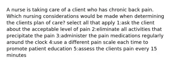 A nurse is taking care of a client who has chronic back pain. Which nursing considerations would be made when determining the clients plan of care? select all that apply 1:ask the client about the acceptable level of pain 2:eliminate all activities that precipitate the pain 3:administer the pain medications regularly around the clock 4:use a different pain scale each time to promote patient education 5:assess the clients pain every 15 minutes