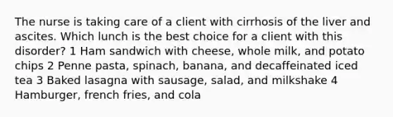 The nurse is taking care of a client with cirrhosis of the liver and ascites. Which lunch is the best choice for a client with this disorder? 1 Ham sandwich with cheese, whole milk, and potato chips 2 Penne pasta, spinach, banana, and decaffeinated iced tea 3 Baked lasagna with sausage, salad, and milkshake 4 Hamburger, french fries, and cola