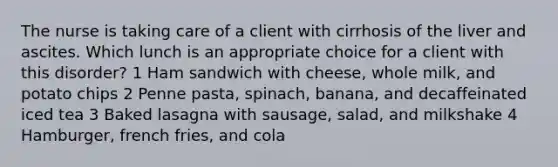 The nurse is taking care of a client with cirrhosis of the liver and ascites. Which lunch is an appropriate choice for a client with this disorder? 1 Ham sandwich with cheese, whole milk, and potato chips 2 Penne pasta, spinach, banana, and decaffeinated iced tea 3 Baked lasagna with sausage, salad, and milkshake 4 Hamburger, french fries, and cola