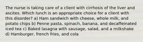 The nurse is taking care of a client with cirrhosis of the liver and ascites. Which lunch is an appropriate choice for a client with this disorder? a) Ham sandwich with cheese, whole milk, and potato chips b) Penne pasta, spinach, banana, and decaffeinated iced tea c) Baked lasagna with sausage, salad, and a milkshake d) Hamburger, french fries, and cola