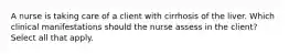 A nurse is taking care of a client with cirrhosis of the liver. Which clinical manifestations should the nurse assess in the client? Select all that apply.