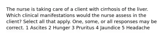 The nurse is taking care of a client with cirrhosis of the liver. Which clinical manifestations would the nurse assess in the client? Select all that apply. One, some, or all responses may be correct. 1 Ascites 2 Hunger 3 Pruritus 4 Jaundice 5 Headache