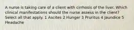 A nurse is taking care of a client with cirrhosis of the liver. Which clinical manifestations should the nurse assess in the client? Select all that apply. 1 Ascites 2 Hunger 3 Pruritus 4 Jaundice 5 Headache