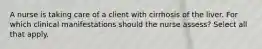 A nurse is taking care of a client with cirrhosis of the liver. For which clinical manifestations should the nurse assess? Select all that apply.