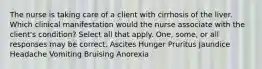 The nurse is taking care of a client with cirrhosis of the liver. Which clinical manifestation would the nurse associate with the client's condition? Select all that apply. One, some, or all responses may be correct. Ascites Hunger Pruritus Jaundice Headache Vomiting Bruising Anorexia